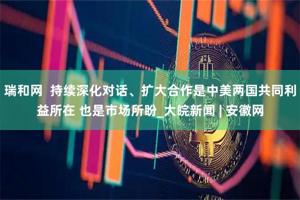瑞和网  持续深化对话、扩大合作是中美两国共同利益所在 也是市场所盼_大皖新闻 | 安徽网