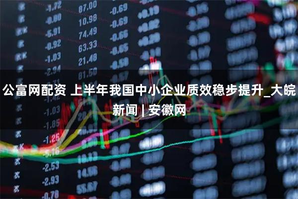 公富网配资 上半年我国中小企业质效稳步提升_大皖新闻 | 安徽网