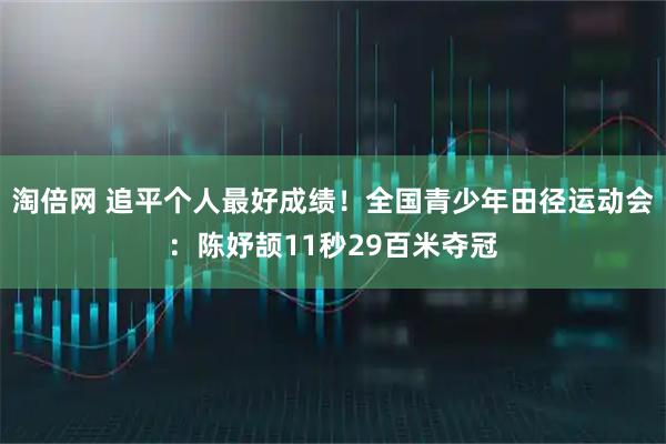 淘倍网 追平个人最好成绩！全国青少年田径运动会：陈妤颉11秒29百米夺冠