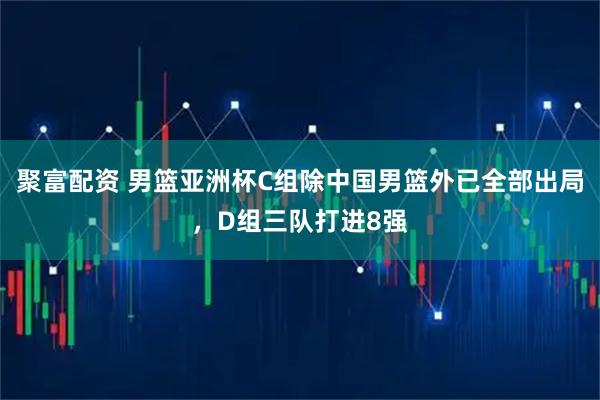 聚富配资 男篮亚洲杯C组除中国男篮外已全部出局，D组三队打进8强