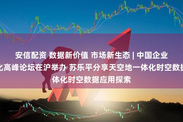 安信配资 数据新价值 市场新生态 | 中国企业数据价值化高峰论坛在沪举办 苏乐平分享天空地一体化时空数据应用探索