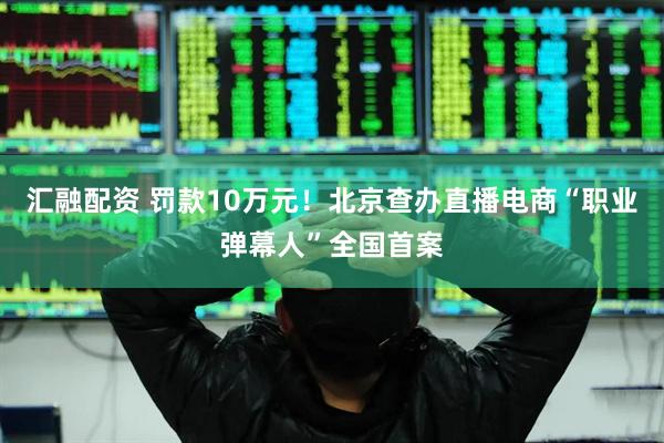 汇融配资 罚款10万元！北京查办直播电商“职业弹幕人”全国首案