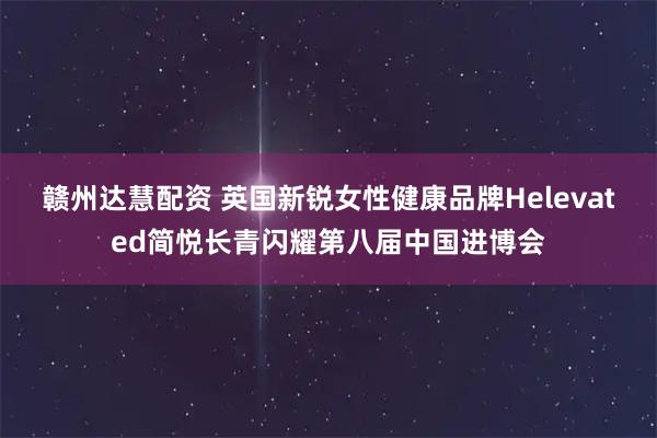 赣州达慧配资 英国新锐女性健康品牌Helevated简悦长青闪耀第八届中国进博会