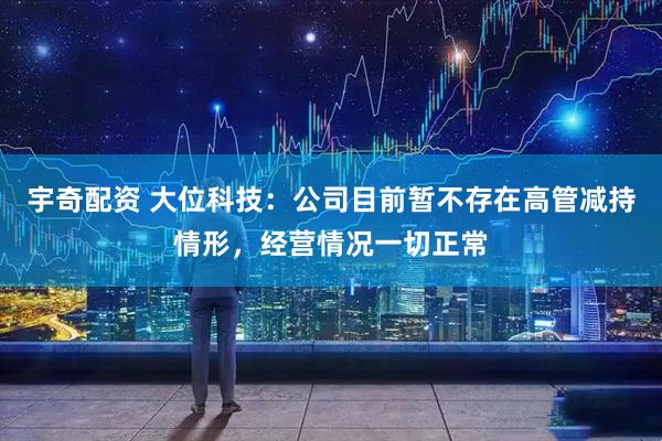 宇奇配资 大位科技：公司目前暂不存在高管减持情形，经营情况一切正常