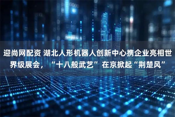 迎尚网配资 湖北人形机器人创新中心携企业亮相世界级展会， “十八般武艺” 在京掀起“荆楚风”