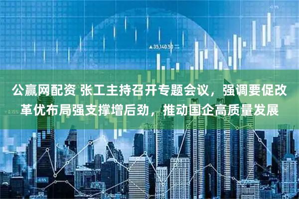 公赢网配资 张工主持召开专题会议，强调要促改革优布局强支撑增后劲，推动国企高质量发展