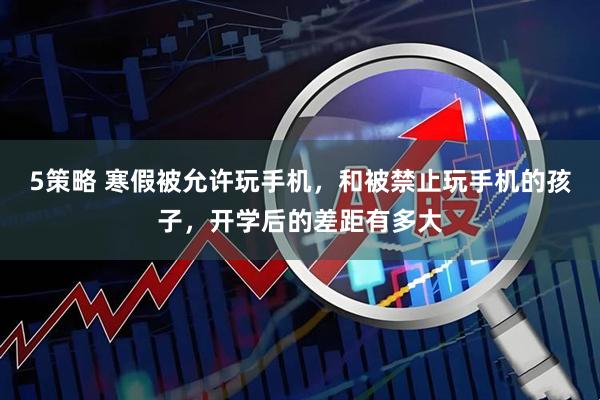 5策略 寒假被允许玩手机，和被禁止玩手机的孩子，开学后的差距有多大
