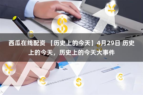 西瓜在线配资 【历史上的今天】4月29日 历史上的今天，历史上的今天大事件