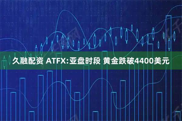 久融配资 ATFX:亚盘时段 黄金跌破4400美元