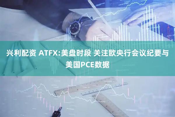 兴利配资 ATFX:美盘时段 关注欧央行会议纪要与美国PCE数据